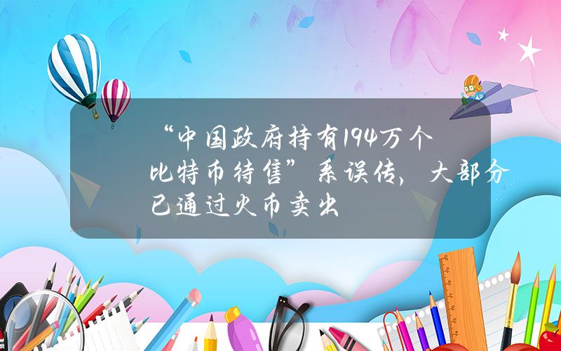 “中国政府持有19.4万个比特币待售”系误传，大部分已通过火币卖出