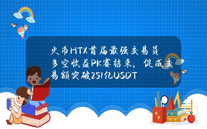 火币HTX首届最强交易员多空收益PK赛结束，促成交易额突破2.51亿USDT