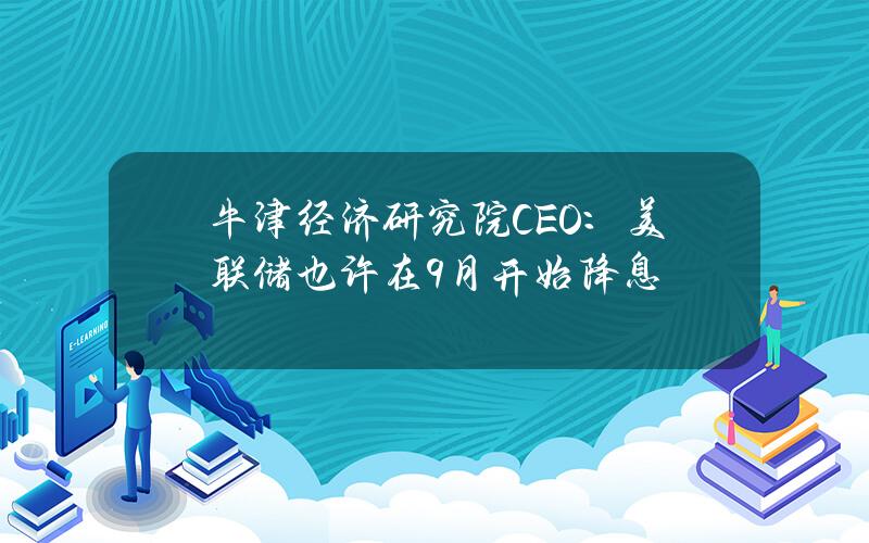 牛津经济研究院CEO：美联储也许在9月开始降息