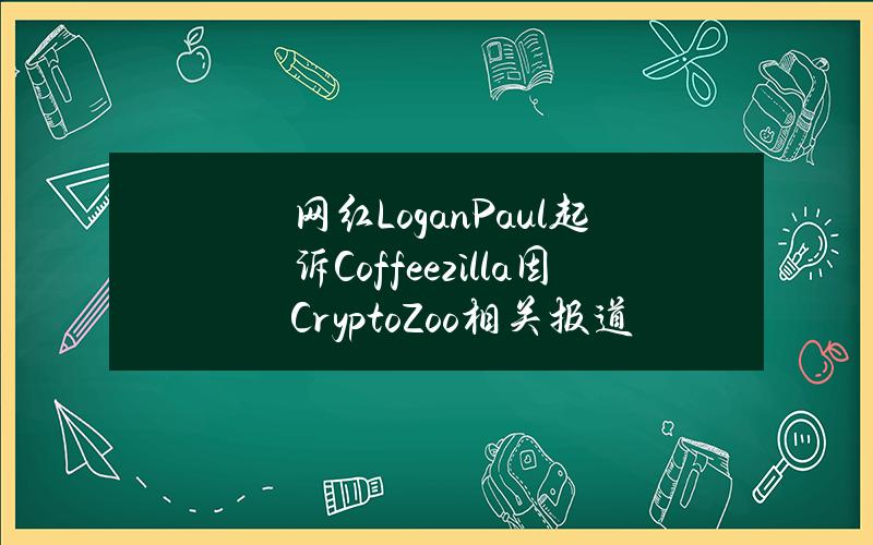 网红LoganPaul起诉Coffeezilla因CryptoZoo相关报道对其造成诽谤