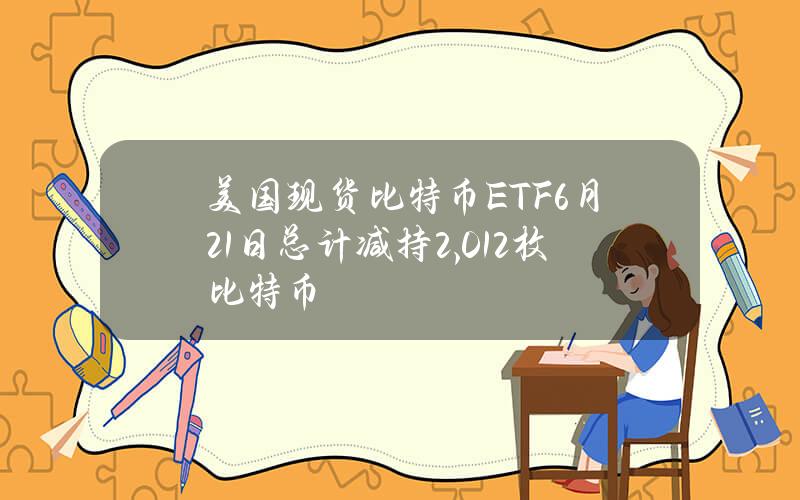 美国现货比特币ETF6月21日总计减持2,012枚比特币