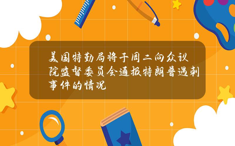 美国特勤局将于周二向众议院监督委员会通报特朗普遇刺事件的情况