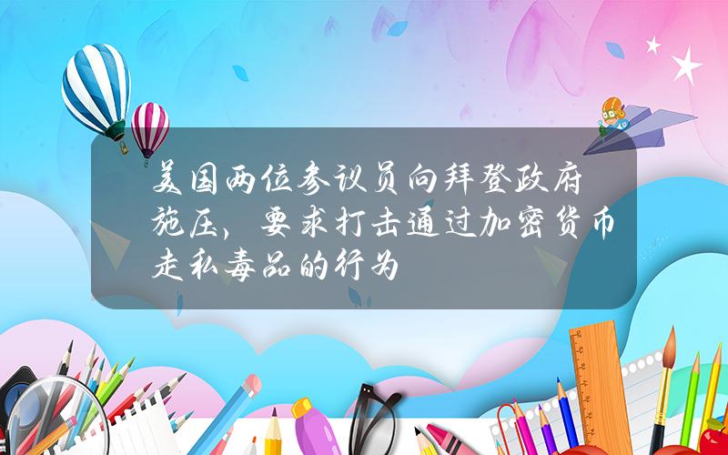 美国两位参议员向拜登政府施压，要求打击通过加密货币走私毒品的行为