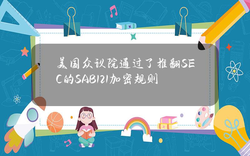 美国众议院通过了推翻SEC的SAB121加密规则