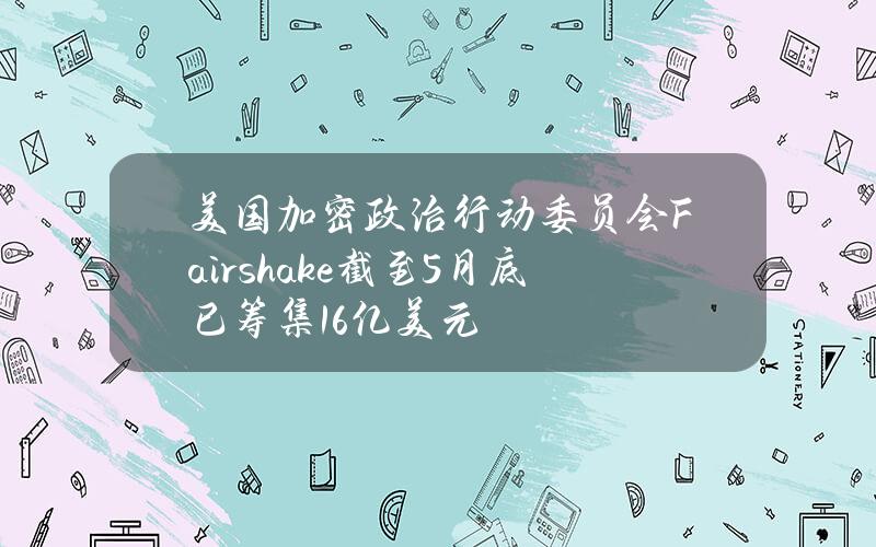 美国加密政治行动委员会Fairshake截至5月底已筹集1.6亿美元