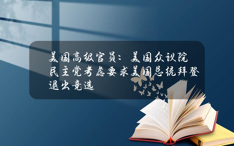 美国高级官员：美国众议院民主党考虑要求美国总统拜登退出竞选