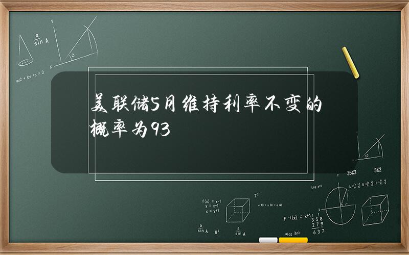 美联储5月维持利率不变的概率为93%