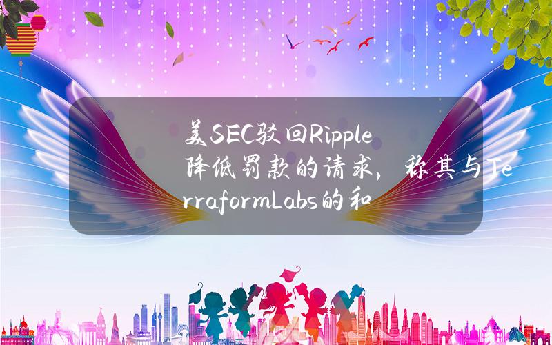 美SEC驳回Ripple降低罚款的请求，称其与TerraformLabs的和解协议没有可比性