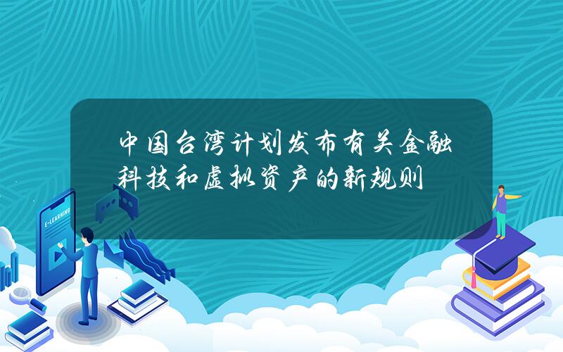 中国台湾计划发布有关金融科技和虚拟资产的新规则