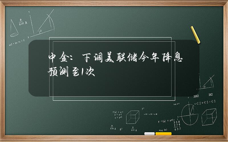 中金：下调美联储今年降息预测至1次