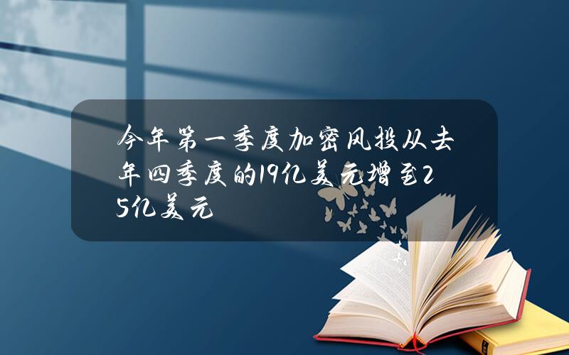 今年第一季度加密风投从去年四季度的19亿美元增至25亿美元