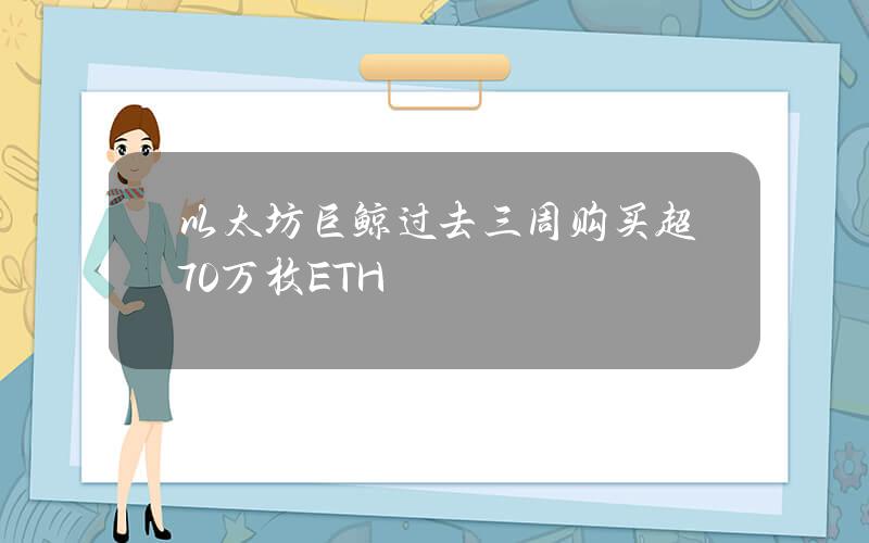 以太坊巨鲸过去三周购买超70万枚ETH