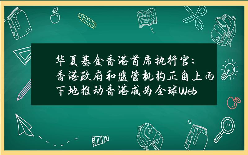 华夏基金(香港)首席执行官：香港政府和监管机构正自上而下地推动香港成为全球Web3.0金融中心