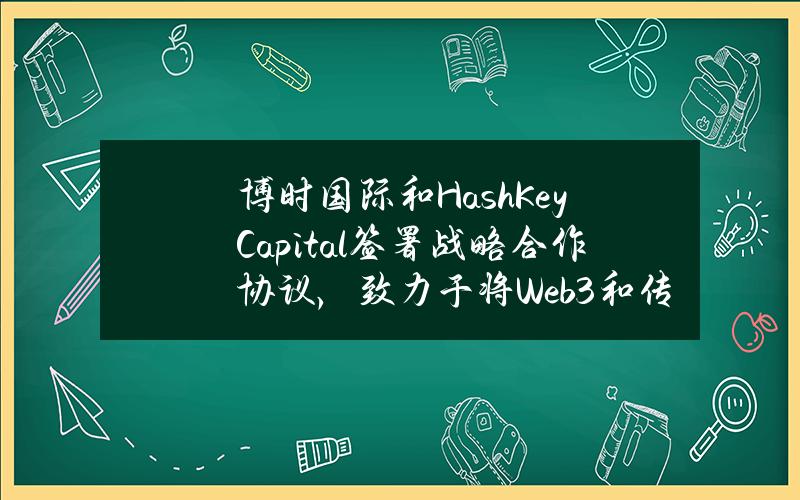 博时国际和HashKeyCapital签署战略合作协议，致力于将Web3和传统金融相结合