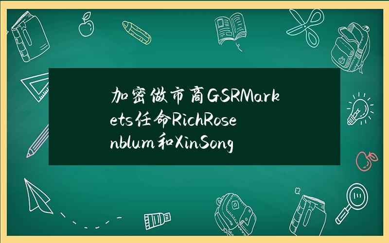 加密做市商GSRMarkets任命RichRosenblum和XinSong为联席CEO