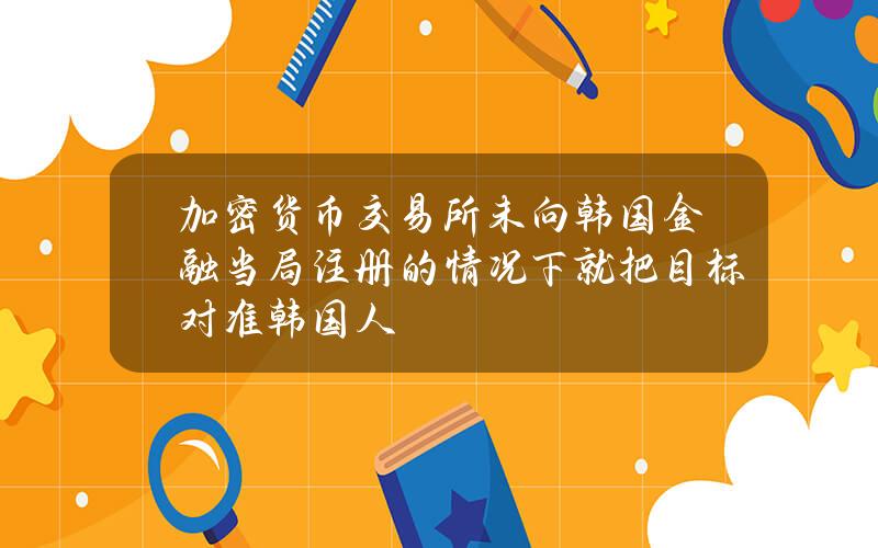 加密货币交易所未向韩国金融当局注册的情况下就把目标对准韩国人