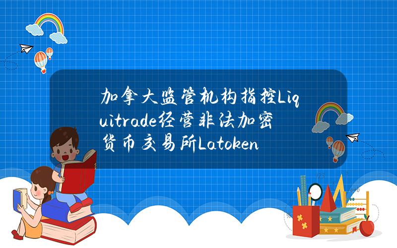 加拿大监管机构指控Liquitrade经营非法加密货币交易所Latoken