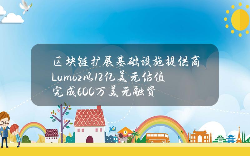 区块链扩展基础设施提供商Lumoz以1.2亿美元估值完成600万美元融资