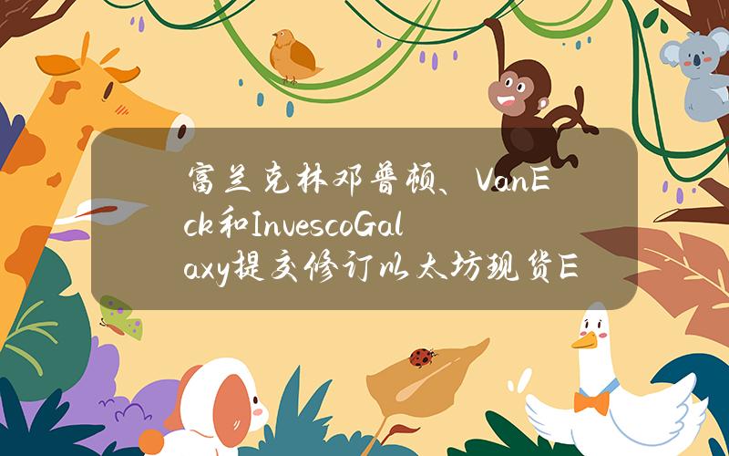 富兰克林邓普顿、VanEck和InvescoGalaxy提交修订以太坊现货ETFS-1文件