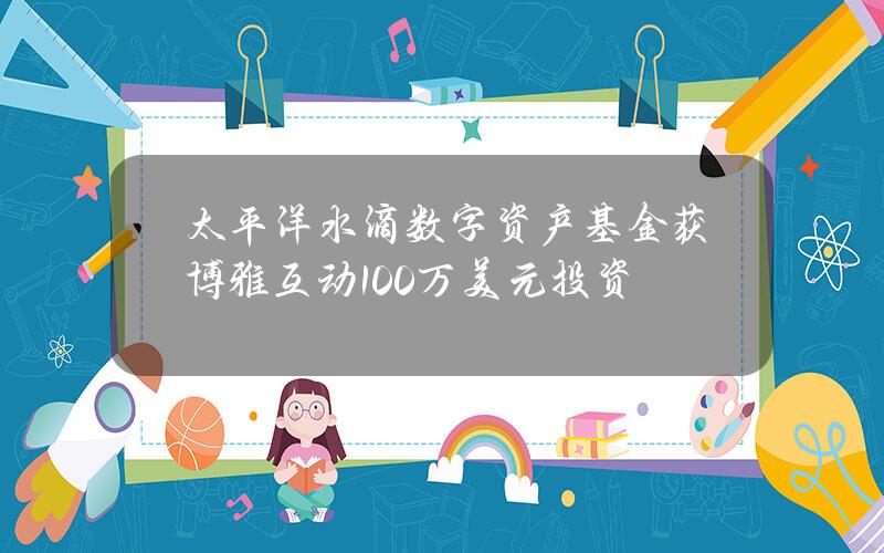 太平洋水滴数字资产基金获博雅互动100万美元投资