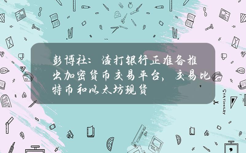 彭博社：渣打银行正准备推出加密货币交易平台，交易比特币和以太坊现货