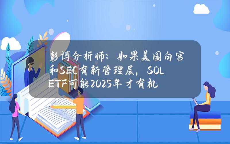 彭博分析师：如果美国白宫和SEC有新管理层，SOLETF可能2025年才有机会推出