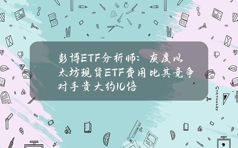 彭博ETF分析师：灰度以太坊现货ETF费用比其竞争对手贵大约10倍