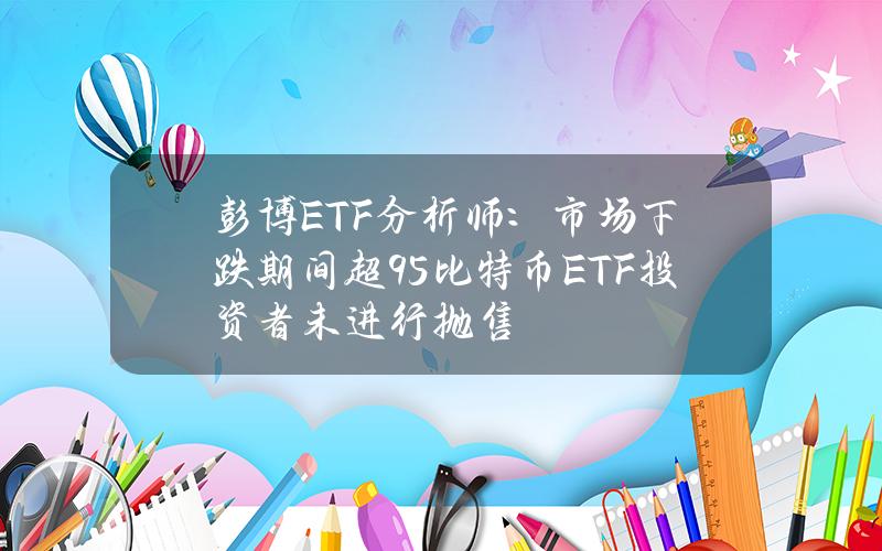 彭博ETF分析师：市场下跌期间超95%比特币ETF投资者未进行抛售