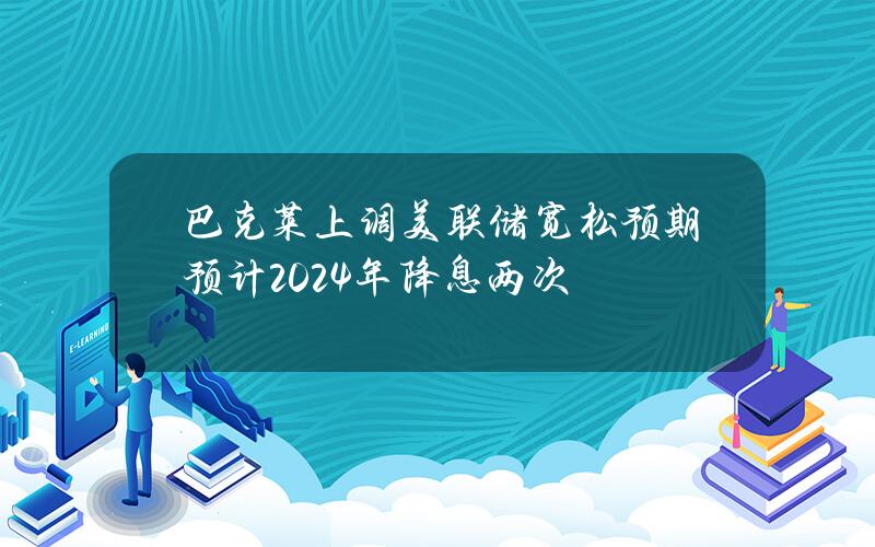 巴克莱上调美联储宽松预期预计2024年降息两次