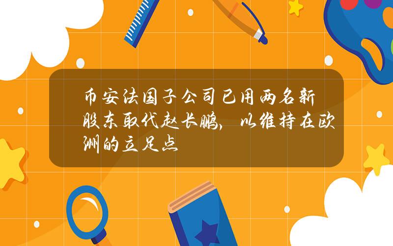 币安法国子公司已用两名新股东取代赵长鹏，以维持在欧洲的立足点