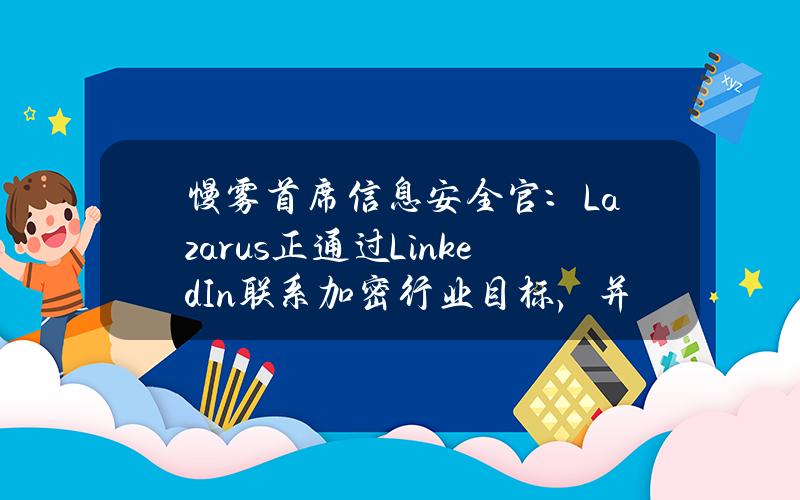 慢雾首席信息安全官：Lazarus正通过LinkedIn联系加密行业目标，并通过恶意软件窃取员工权限或资产