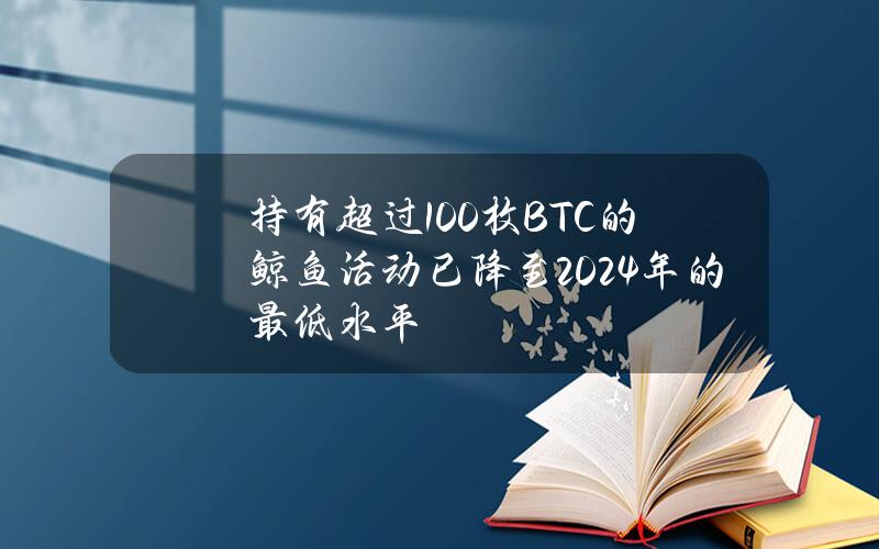 持有超过100枚BTC的鲸鱼活动已降至2024年的最低水平