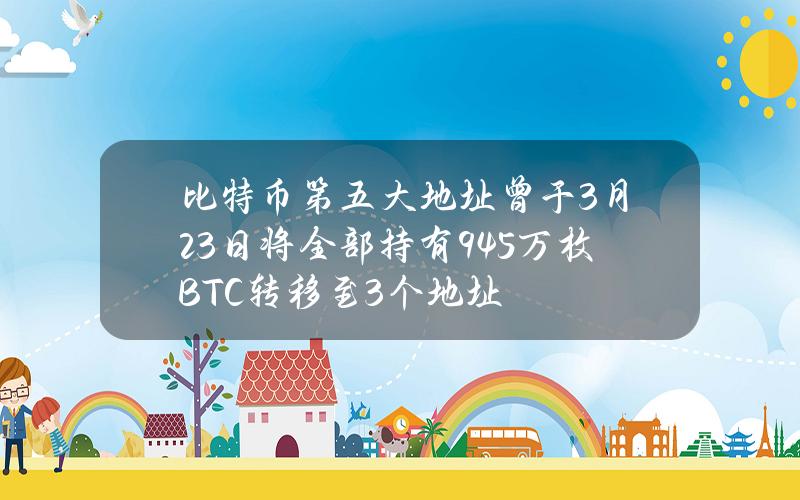 比特币第五大地址曾于3月23日将全部持有9.45万枚BTC转移至3个地址