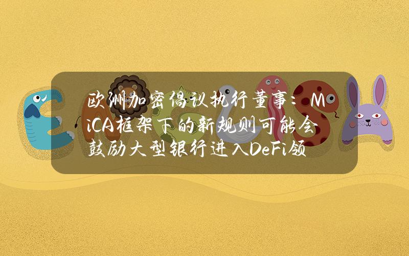 欧洲加密倡议执行董事：MiCA框架下的新规则可能会鼓励大型银行进入DeFi领域