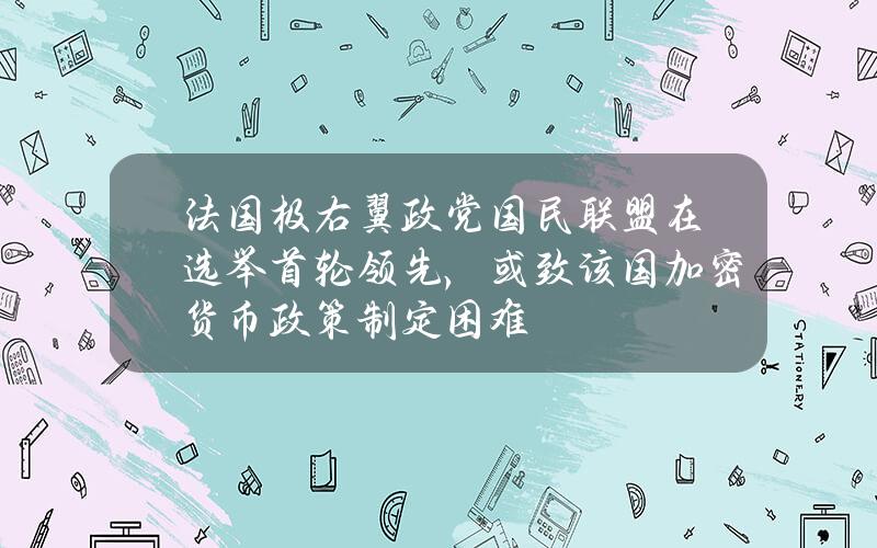 法国极右翼政党国民联盟在选举首轮领先，或致该国加密货币政策制定困难