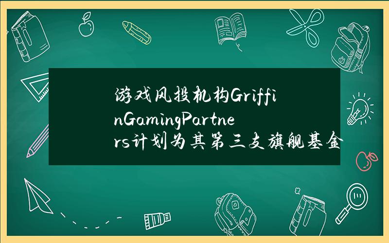 游戏风投机构GriffinGamingPartners计划为其第三支旗舰基金募资5亿美元