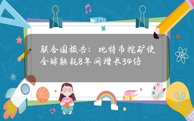 联合国报告：比特币挖矿使全球能耗8年间增长34倍