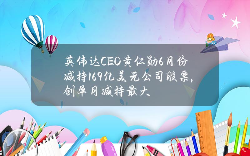 英伟达CEO黄仁勋6月份减持1.69亿美元公司股票，创单月减持最大