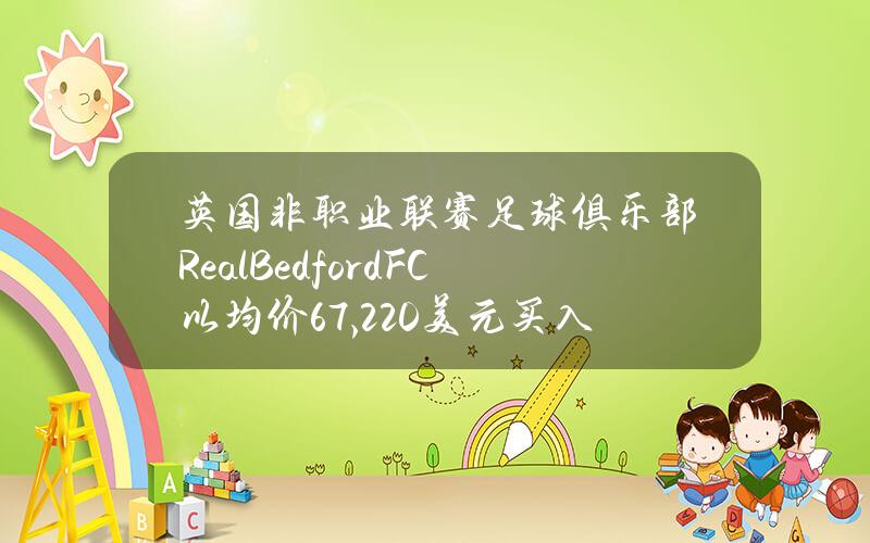 英国非职业联赛足球俱乐部RealBedfordFC以均价67,220美元买入66.9枚BTC，价值超450万美元