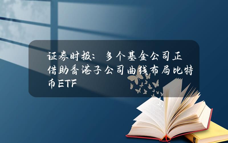 证券时报：多个基金公司正借助香港子公司曲线布局比特币ETF