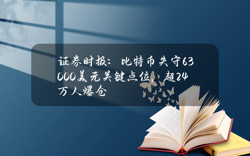 证券时报：比特币失守63000美元关键点位，超24万人爆仓