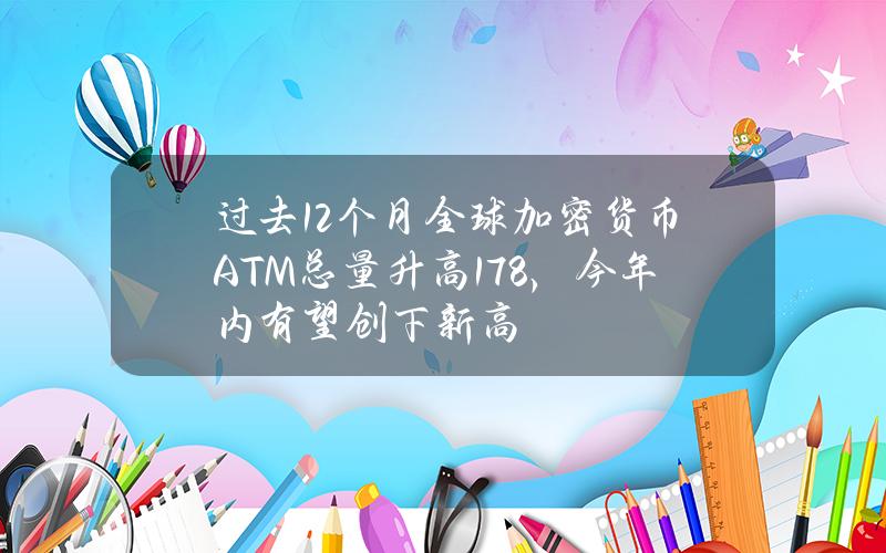 过去12个月全球加密货币ATM总量升高17.8%，今年内有望创下新高