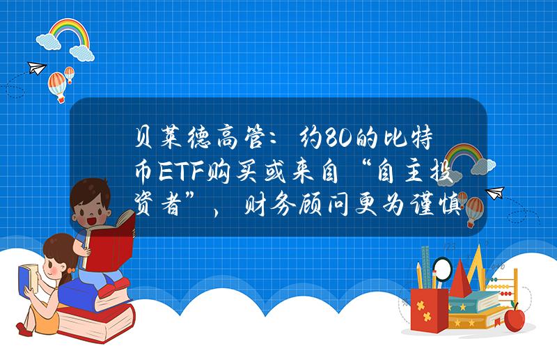 贝莱德高管：约80%的比特币ETF购买或来自“自主投资者”，财务顾问更为谨慎