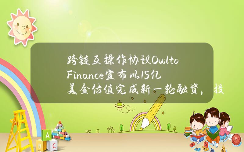 跨链互操作协议OwltoFinance宣布以1.5亿美金估值完成新一轮融资，投资者包括Matrixport等机构