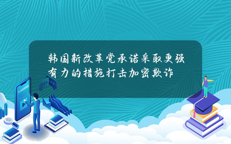 韩国新改革党承诺采取更强有力的措施打击加密欺诈