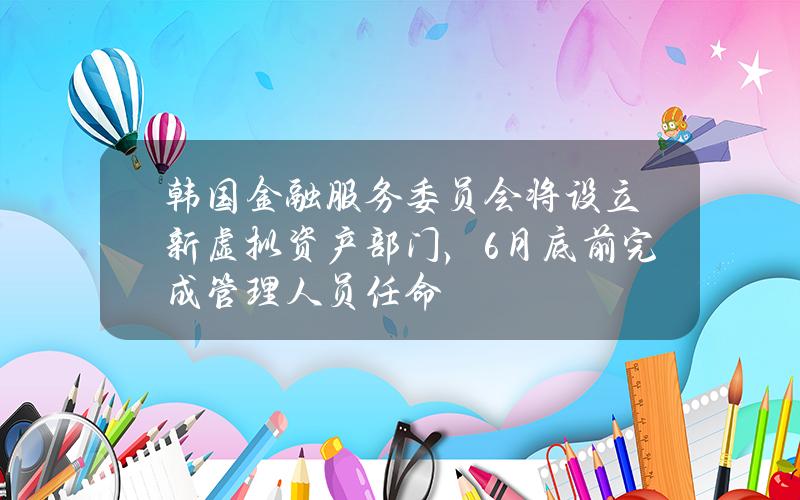 韩国金融服务委员会将设立新虚拟资产部门，6月底前完成管理人员任命