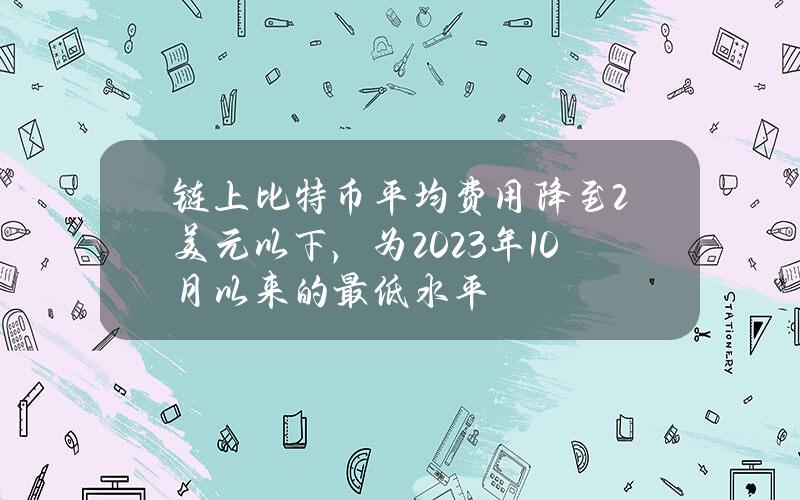 链上比特币平均费用降至2美元以下，为2023年10月以来的最低水平