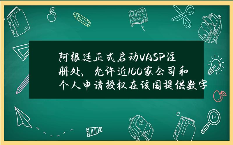 阿根廷正式启动VASP注册处，允许近100家公司和个人申请授权在该国提供数字资产相关服务