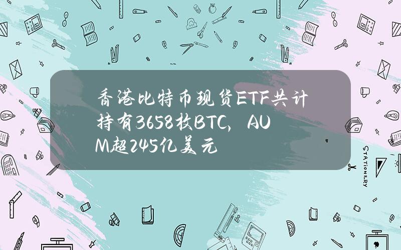 香港比特币现货ETF共计持有3658枚BTC，AUM超2.45亿美元