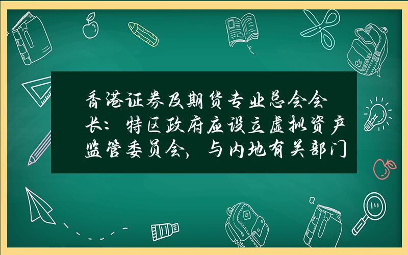 香港证券及期货专业总会会长：特区政府应设立虚拟资产监管委员会，与内地有关部门协商合作协同